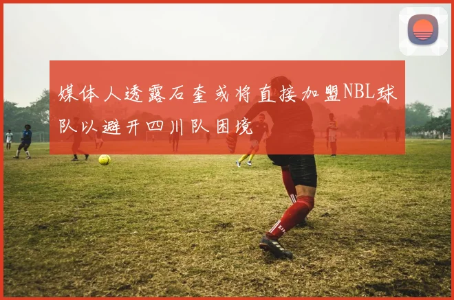 媒体人透露石奎或将直接加盟NBL球队以避开四川队困境