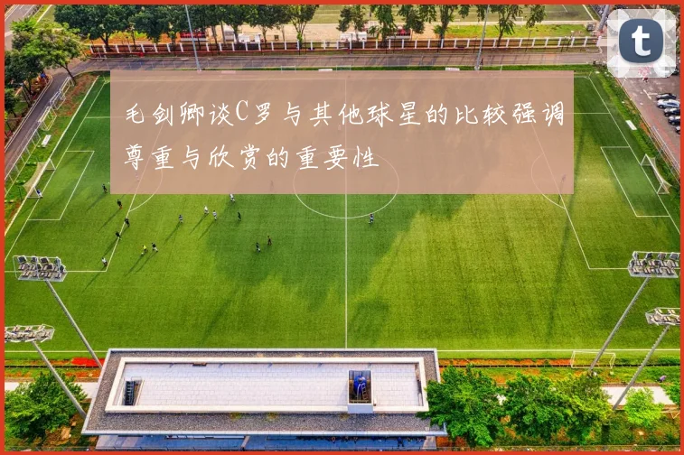 毛剑卿谈C罗与其他球星的比较强调尊重与欣赏的重要性