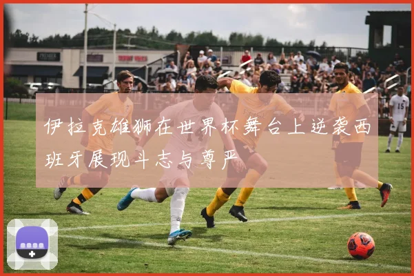 伊拉克雄狮在世界杯舞台上逆袭西班牙展现斗志与尊严