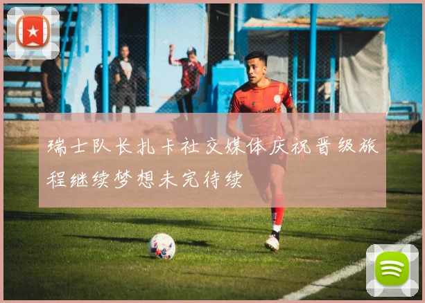 瑞士队长扎卡社交媒体庆祝晋级旅程继续梦想未完待续