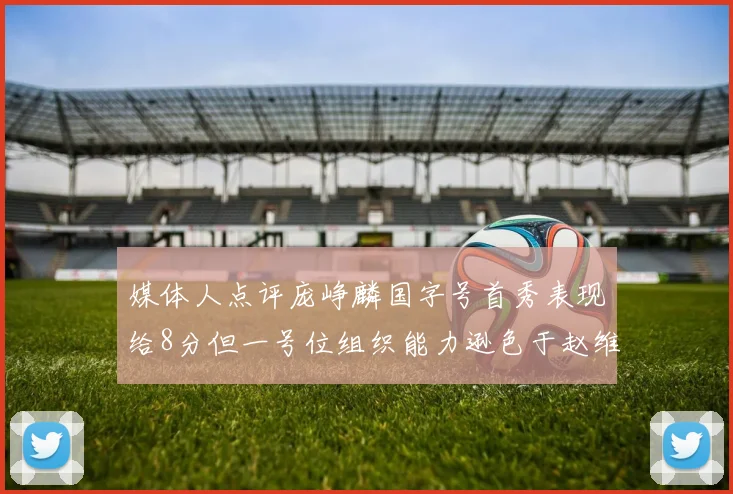 媒体人点评庞峥麟国字号首秀表现给8分但一号位组织能力逊色于赵维伦
