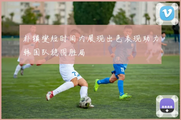 朴镇燮短时间内展现出色表现助力韩国队稳固胜局