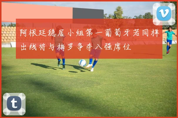 阿根廷稳居小组第一葡萄牙若同样出线将与梅罗争夺八强席位