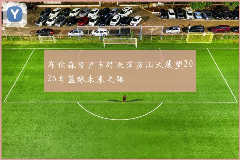 布伦森与卢卡对决亚历山大展望2026年篮球未来之路