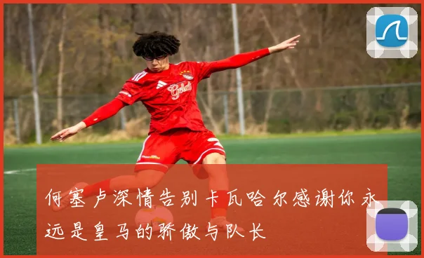 何塞卢深情告别卡瓦哈尔感谢你永远是皇马的骄傲与队长
