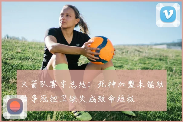 火箭队赛季总结：死神加盟未能助力争冠控卫缺失成致命短板