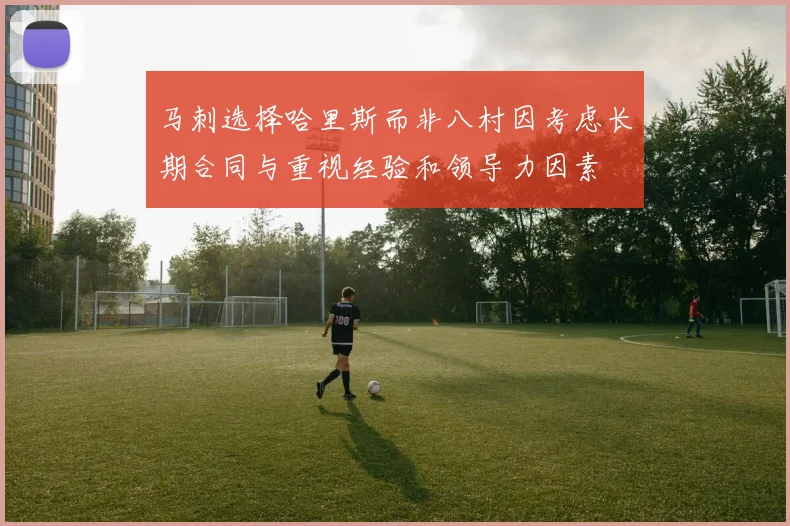 马刺选择哈里斯而非八村因考虑长期合同与重视经验和领导力因素