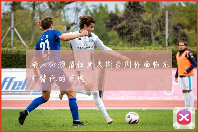 湖人必须留住里夫斯否则将面临无可替代的困境