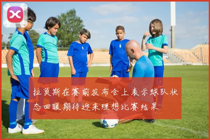 拉莫斯在赛前发布会上表示球队状态回暖期待迎来理想比赛结果