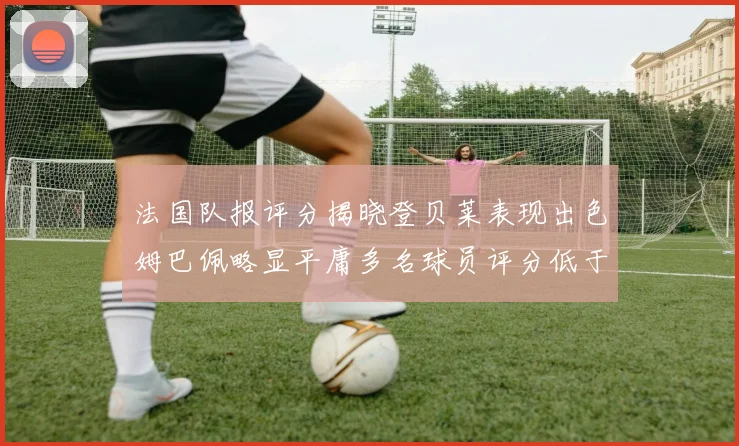 法国队报评分揭晓登贝莱表现出色姆巴佩略显平庸多名球员评分低于六分