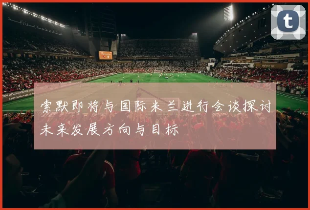 索默即将与国际米兰进行会谈探讨未来发展方向与目标